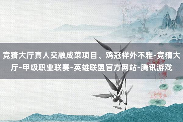 竞猜大厅真人交融成菜项目、鸡冠样外不雅-竞猜大厅-甲级职业联赛-英雄联盟官方网站-腾讯游戏