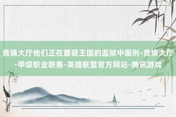 竞猜大厅他们正在蘑菇王国的监狱中服刑-竞猜大厅-甲级职业联赛-英雄联盟官方网站-腾讯游戏