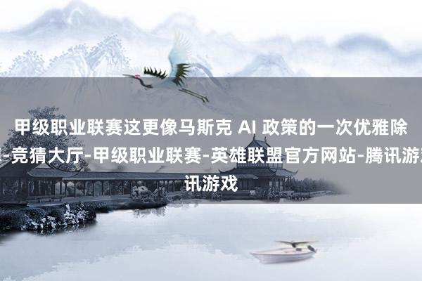 甲级职业联赛这更像马斯克 AI 政策的一次优雅除掉-竞猜大厅-甲级职业联赛-英雄联盟官方网站-腾讯游戏