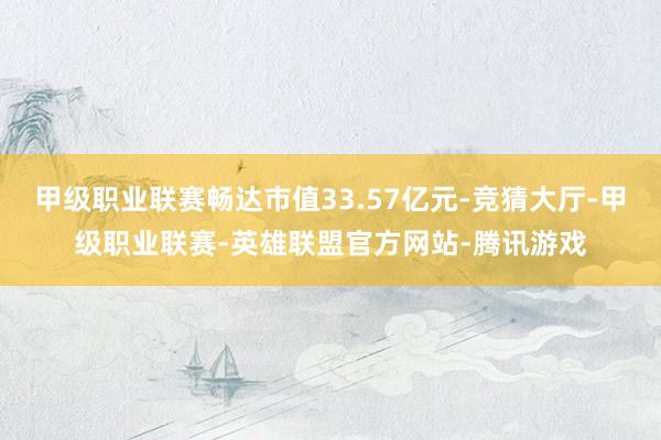 甲级职业联赛畅达市值33.57亿元-竞猜大厅-甲级职业联赛-英雄联盟官方网站-腾讯游戏