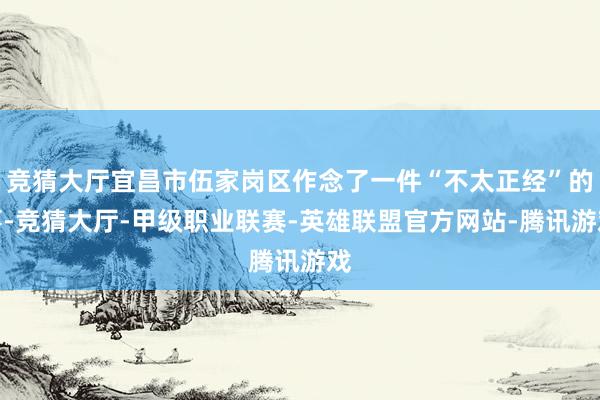 竞猜大厅宜昌市伍家岗区作念了一件“不太正经”的事-竞猜大厅-甲级职业联赛-英雄联盟官方网站-腾讯游戏