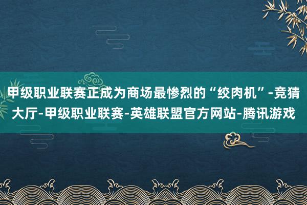 甲级职业联赛正成为商场最惨烈的“绞肉机”-竞猜大厅-甲级职业联赛-英雄联盟官方网站-腾讯游戏