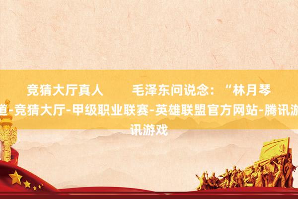 竞猜大厅真人        毛泽东问说念：“林月琴同道-竞猜大厅-甲级职业联赛-英雄联盟官方网站-腾讯游戏