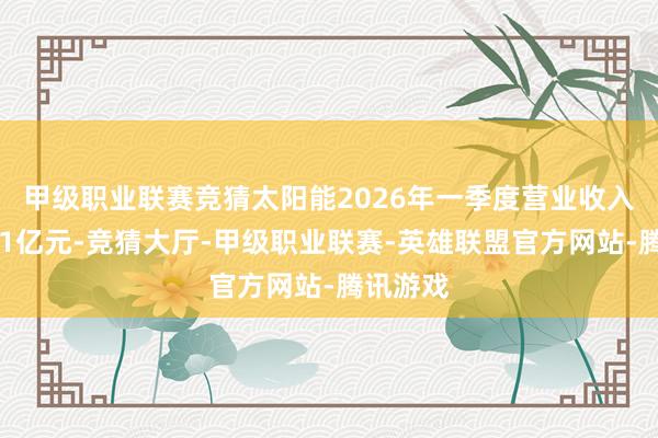 甲级职业联赛竞猜　　太阳能2026年一季度营业收入为10.61亿元-竞猜大厅-甲级职业联赛-英雄联盟官方网站-腾讯游戏