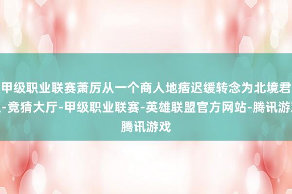 甲级职业联赛萧厉从一个商人地痞迟缓转念为北境君王-竞猜大厅-甲级职业联赛-英雄联盟官方网站-腾讯游戏