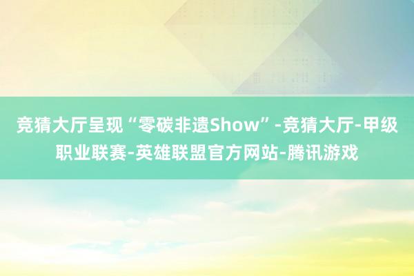 竞猜大厅呈现“零碳非遗Show”-竞猜大厅-甲级职业联赛-英雄联盟官方网站-腾讯游戏