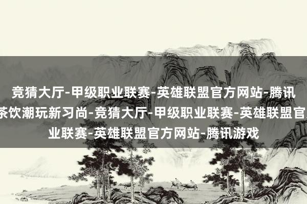 竞猜大厅-甲级职业联赛-英雄联盟官方网站-腾讯游戏开启了老盐茶饮潮玩新习尚-竞猜大厅-甲级职业联赛-英雄联盟官方网站-腾讯游戏