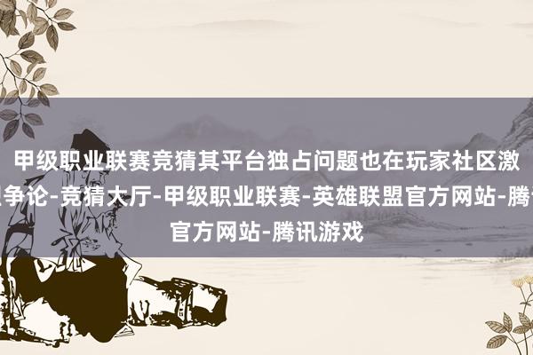 甲级职业联赛竞猜其平台独占问题也在玩家社区激励强烈争论-竞猜大厅-甲级职业联赛-英雄联盟官方网站-腾讯游戏