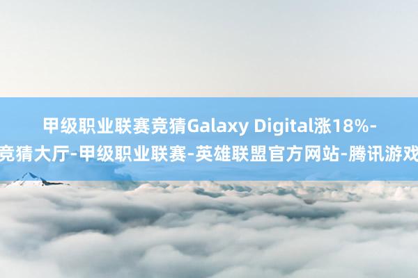 甲级职业联赛竞猜Galaxy Digital涨18%-竞猜大厅-甲级职业联赛-英雄联盟官方网站-腾讯游戏