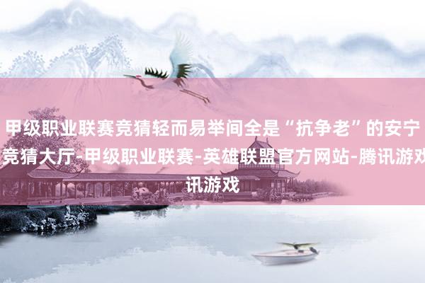 甲级职业联赛竞猜轻而易举间全是“抗争老”的安宁-竞猜大厅-甲级职业联赛-英雄联盟官方网站-腾讯游戏