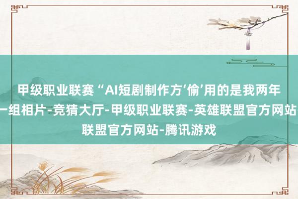 甲级职业联赛“AI短剧制作方‘偷’用的是我两年前发布的一组相片-竞猜大厅-甲级职业联赛-英雄联盟官方网站-腾讯游戏