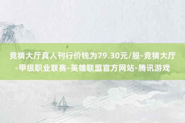 竞猜大厅真人刊行价钱为79.30元/股-竞猜大厅-甲级职业联赛-英雄联盟官方网站-腾讯游戏
