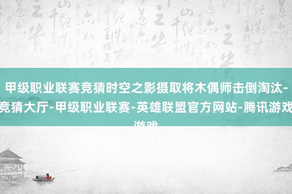 甲级职业联赛竞猜时空之影摄取将木偶师击倒淘汰-竞猜大厅-甲级职业联赛-英雄联盟官方网站-腾讯游戏