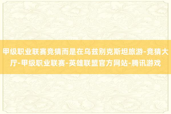 甲级职业联赛竞猜而是在乌兹别克斯坦旅游-竞猜大厅-甲级职业联赛-英雄联盟官方网站-腾讯游戏