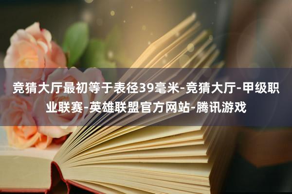 竞猜大厅最初等于表径39毫米-竞猜大厅-甲级职业联赛-英雄联盟官方网站-腾讯游戏