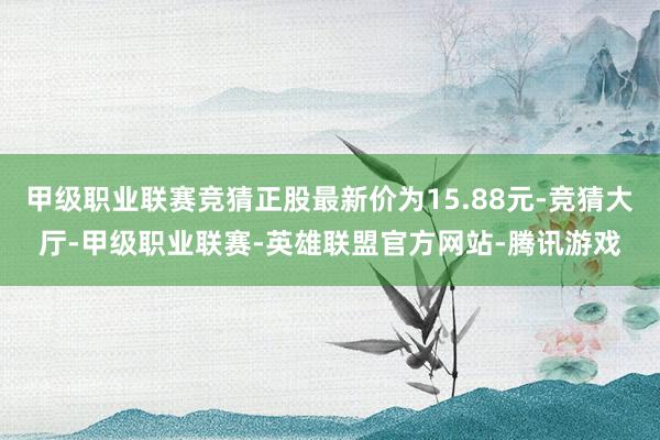 甲级职业联赛竞猜正股最新价为15.88元-竞猜大厅-甲级职业联赛-英雄联盟官方网站-腾讯游戏