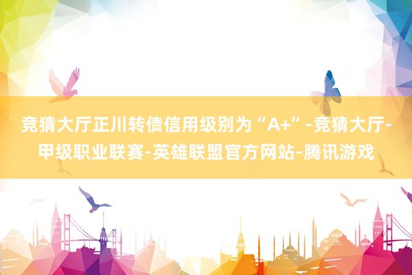 竞猜大厅正川转债信用级别为“A+”-竞猜大厅-甲级职业联赛-英雄联盟官方网站-腾讯游戏