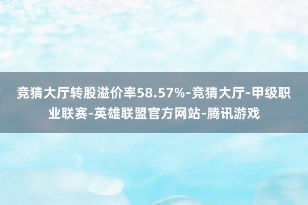 竞猜大厅转股溢价率58.57%-竞猜大厅-甲级职业联赛-英雄联盟官方网站-腾讯游戏