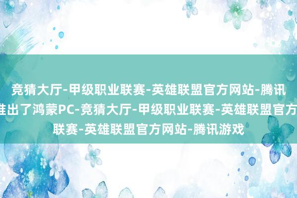 竞猜大厅-甲级职业联赛-英雄联盟官方网站-腾讯游戏华为认真推出了鸿蒙PC-竞猜大厅-甲级职业联赛-英雄联盟官方网站-腾讯游戏