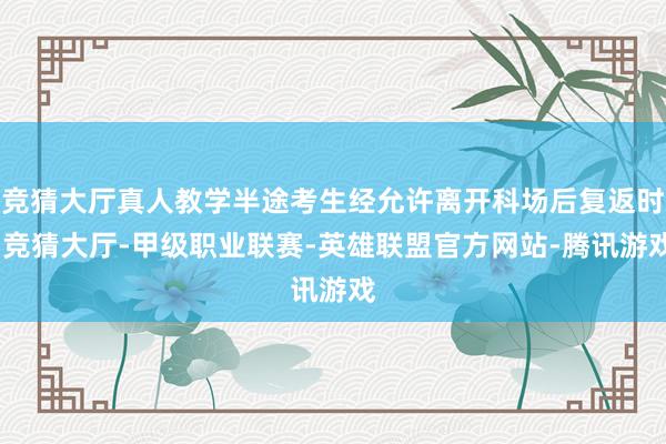 竞猜大厅真人教学半途考生经允许离开科场后复返时-竞猜大厅-甲级职业联赛-英雄联盟官方网站-腾讯游戏