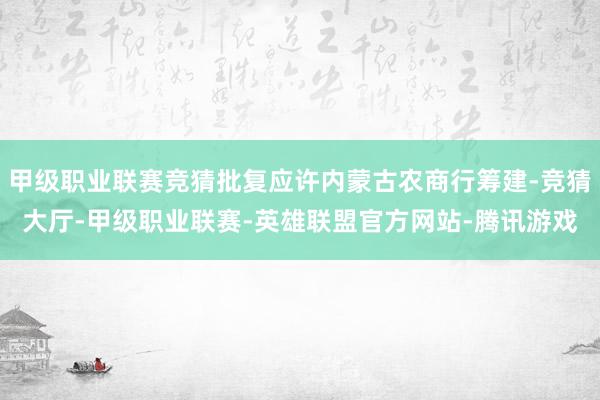 甲级职业联赛竞猜批复应许内蒙古农商行筹建-竞猜大厅-甲级职业联赛-英雄联盟官方网站-腾讯游戏