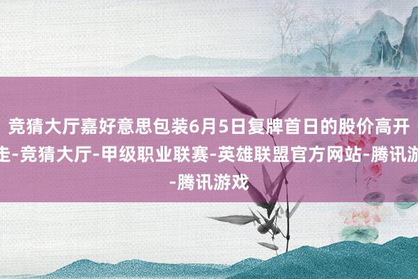 竞猜大厅嘉好意思包装6月5日复牌首日的股价高开低走-竞猜大厅-甲级职业联赛-英雄联盟官方网站-腾讯游戏