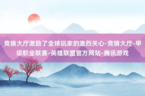竞猜大厅激励了全球玩家的激烈关心-竞猜大厅-甲级职业联赛-英雄联盟官方网站-腾讯游戏
