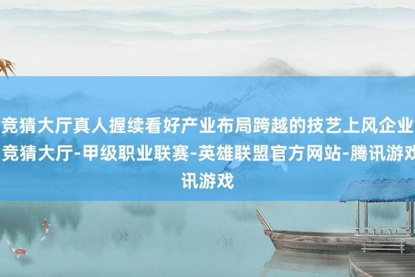 竞猜大厅真人握续看好产业布局跨越的技艺上风企业-竞猜大厅-甲级职业联赛-英雄联盟官方网站-腾讯游戏