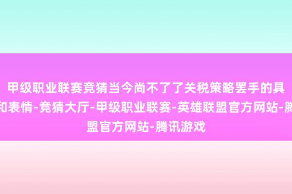 甲级职业联赛竞猜当今尚不了了关税策略罢手的具体本领和表情-竞猜大厅-甲级职业联赛-英雄联盟官方网站-腾讯游戏