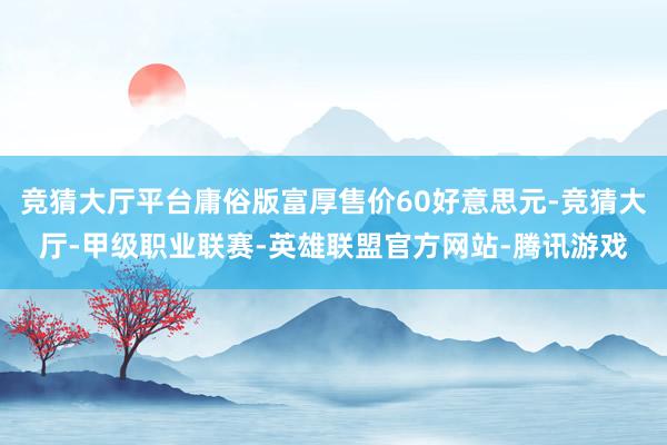 竞猜大厅平台庸俗版富厚售价60好意思元-竞猜大厅-甲级职业联赛-英雄联盟官方网站-腾讯游戏
