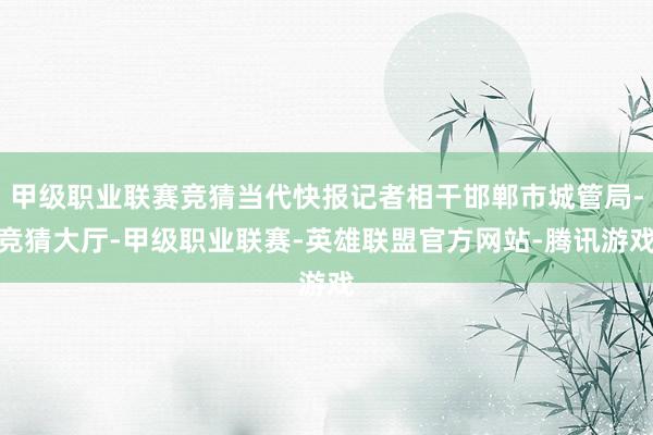 甲级职业联赛竞猜当代快报记者相干邯郸市城管局-竞猜大厅-甲级职业联赛-英雄联盟官方网站-腾讯游戏
