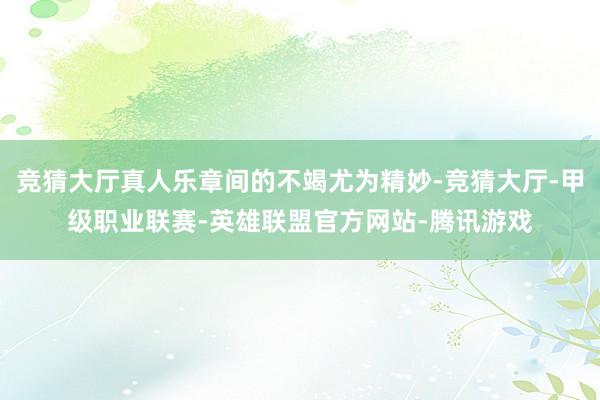 竞猜大厅真人乐章间的不竭尤为精妙-竞猜大厅-甲级职业联赛-英雄联盟官方网站-腾讯游戏