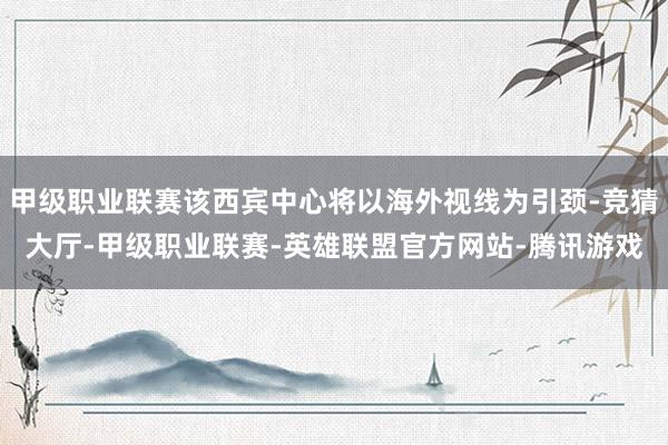 甲级职业联赛该西宾中心将以海外视线为引颈-竞猜大厅-甲级职业联赛-英雄联盟官方网站-腾讯游戏