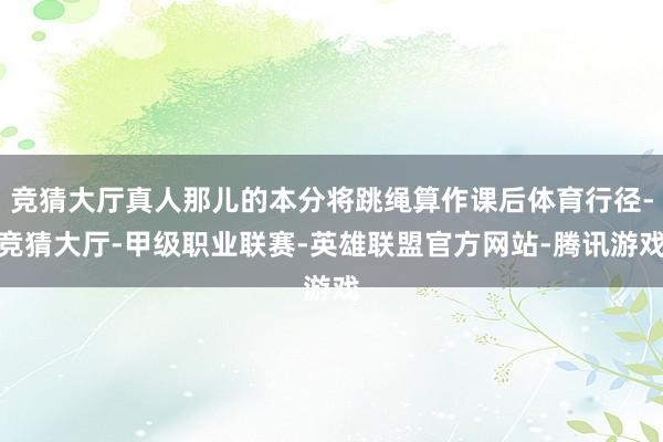 竞猜大厅真人那儿的本分将跳绳算作课后体育行径-竞猜大厅-甲级职业联赛-英雄联盟官方网站-腾讯游戏