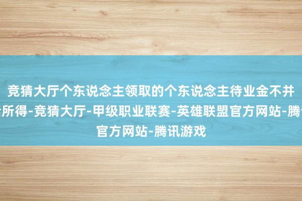 竞猜大厅个东说念主领取的个东说念主待业金不并入概括所得-竞猜大厅-甲级职业联赛-英雄联盟官方网站-腾讯游戏