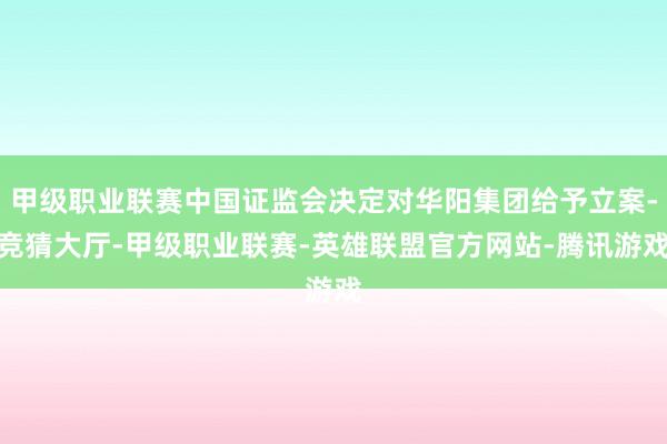 甲级职业联赛中国证监会决定对华阳集团给予立案-竞猜大厅-甲级职业联赛-英雄联盟官方网站-腾讯游戏