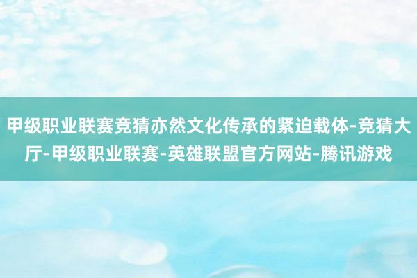 甲级职业联赛竞猜亦然文化传承的紧迫载体-竞猜大厅-甲级职业联赛-英雄联盟官方网站-腾讯游戏