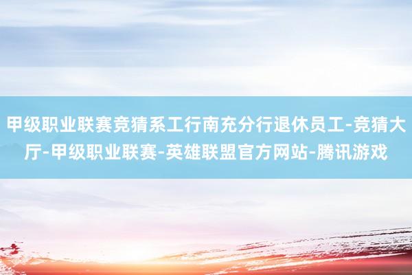 甲级职业联赛竞猜系工行南充分行退休员工-竞猜大厅-甲级职业联赛-英雄联盟官方网站-腾讯游戏