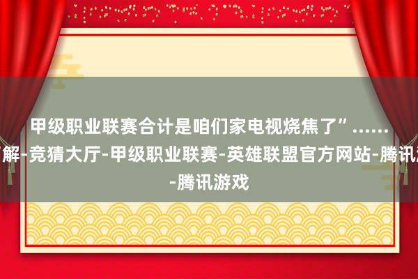 甲级职业联赛合计是咱们家电视烧焦了”......据了解-竞猜大厅-甲级职业联赛-英雄联盟官方网站-腾讯游戏