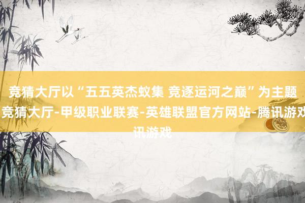 竞猜大厅以“五五英杰蚁集 竞逐运河之巅”为主题-竞猜大厅-甲级职业联赛-英雄联盟官方网站-腾讯游戏