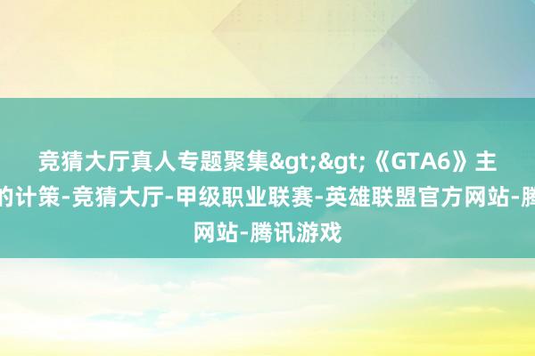 竞猜大厅真人专题聚集>>《GTA6》主机先行的计策-竞猜大厅-甲级职业联赛-英雄联盟官方网站-腾讯游戏
