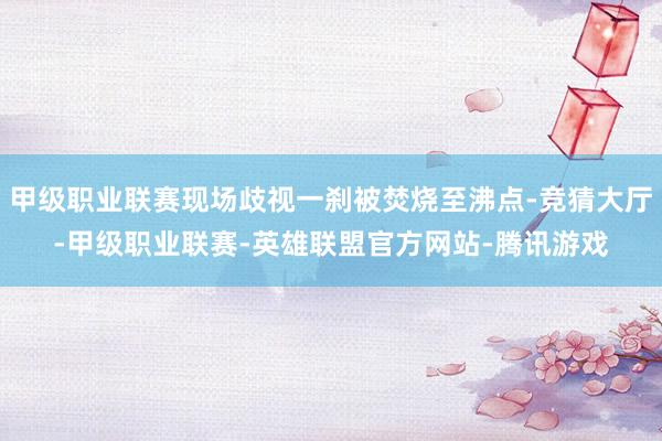 甲级职业联赛现场歧视一刹被焚烧至沸点-竞猜大厅-甲级职业联赛-英雄联盟官方网站-腾讯游戏