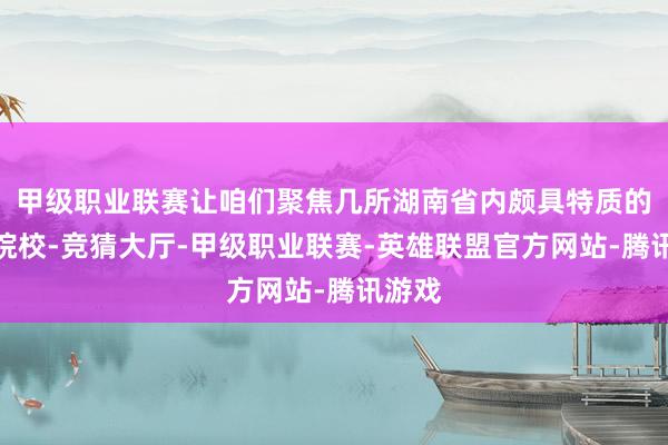 甲级职业联赛让咱们聚焦几所湖南省内颇具特质的高职院校-竞猜大厅-甲级职业联赛-英雄联盟官方网站-腾讯游戏