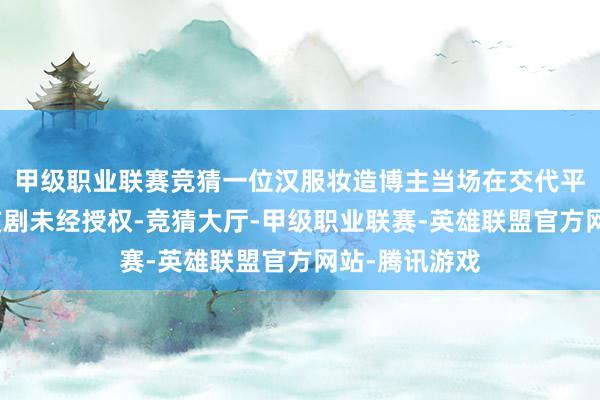 甲级职业联赛竞猜一位汉服妆造博主当场在交代平台上指控：该剧未经授权-竞猜大厅-甲级职业联赛-英雄联盟官方网站-腾讯游戏