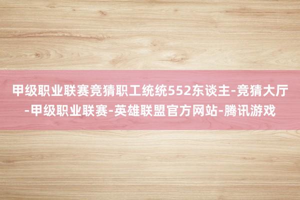 甲级职业联赛竞猜职工统统552东谈主-竞猜大厅-甲级职业联赛-英雄联盟官方网站-腾讯游戏
