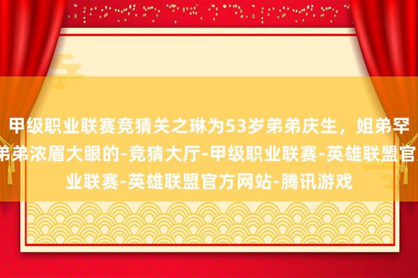 甲级职业联赛竞猜关之琳为53岁弟弟庆生,姐弟罕同框长得很像,弟弟浓眉大眼的-竞猜大厅-甲级职业联赛-英雄联盟官方网站-腾讯游戏