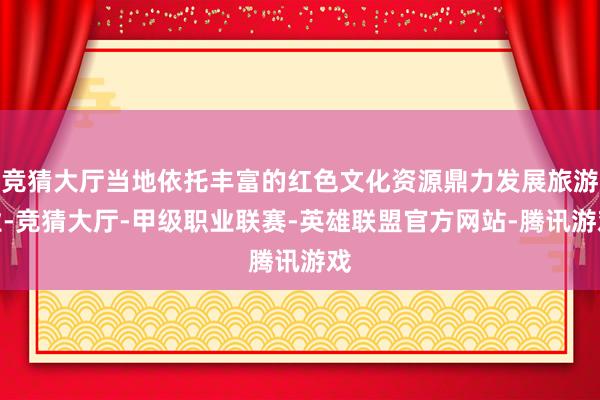 竞猜大厅当地依托丰富的红色文化资源鼎力发展旅游业-竞猜大厅-甲级职业联赛-英雄联盟官方网站-腾讯游戏