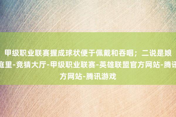 甲级职业联赛握成球状便于佩戴和吞咽；二说是娘惹家庭里-竞猜大厅-甲级职业联赛-英雄联盟官方网站-腾讯游戏