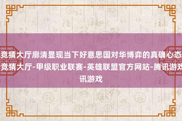 竞猜大厅廓清显现当下好意思国对华博弈的真确心态-竞猜大厅-甲级职业联赛-英雄联盟官方网站-腾讯游戏