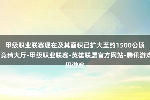 甲级职业联赛现在及其面积已扩大至约1500公顷-竞猜大厅-甲级职业联赛-英雄联盟官方网站-腾讯游戏